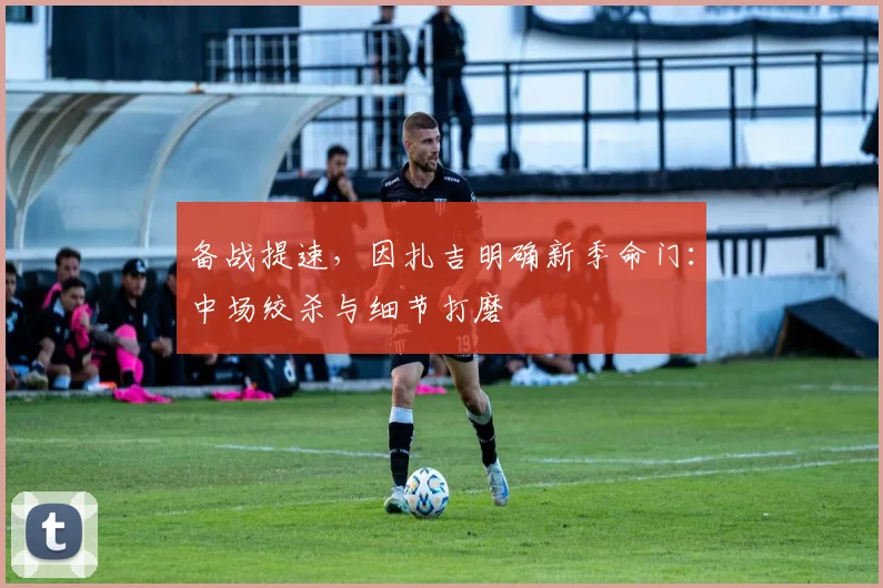 备战提速，因扎吉明确新季命门：中场绞杀与细节打磨 - 爱游戏推荐