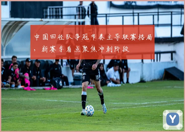 中国田径队争冠节奏主导联赛格局，新赛季看点聚焦冲刺阶段 - 爱游戏推荐