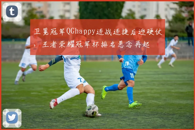 卫冕冠军QGhappy连战连捷后迎硬仗，王者荣耀冠军杯排名悬念再起 - 爱游戏推荐