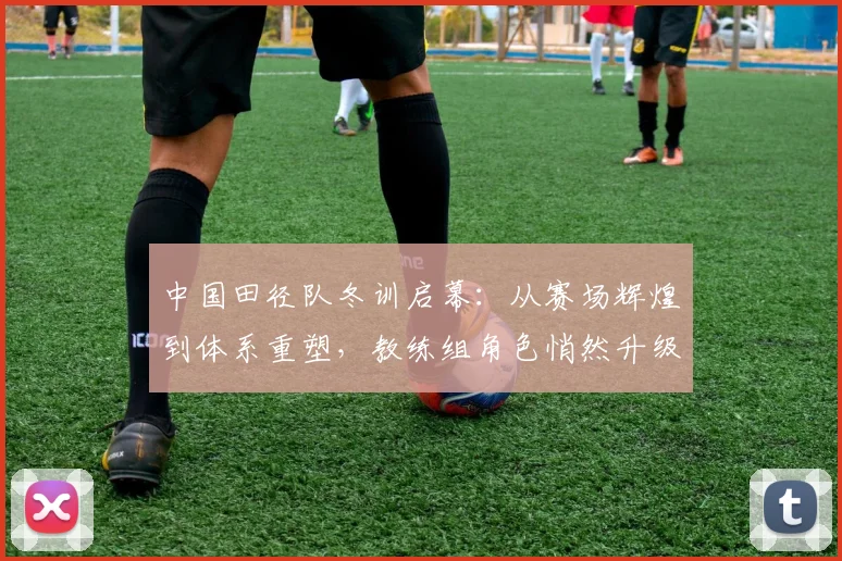 中国田径队冬训启幕：从赛场辉煌到体系重塑，教练组角色悄然升级 - 爱游戏推荐