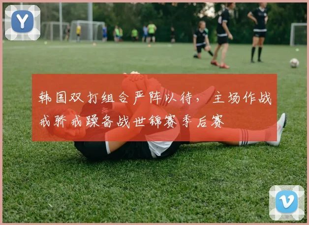 韩国双打组合严阵以待，主场作战戒骄戒躁备战世锦赛季后赛 - 爱游戏推荐