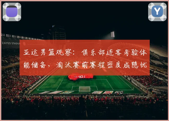 亚运男篮观察：俱乐部连客考验体能储备，淘汰赛前赛程密度成隐忧 - 爱游戏推荐