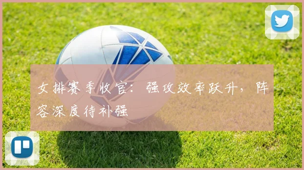 女排赛季收官：强攻效率跃升，阵容深度待补强 - 爱游戏推荐