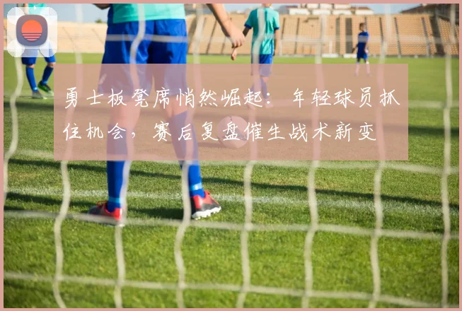 勇士板凳席悄然崛起:年轻球员抓住机会,赛后复盘催生战术新变 - 爱游戏推荐