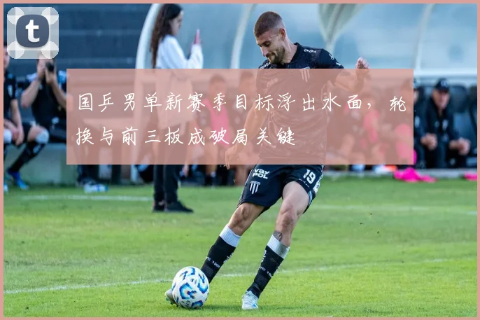 国乒男单新赛季目标浮出水面,轮换与前三板成破局关键 - 爱游戏推荐