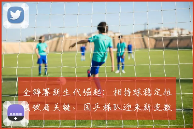 全锦赛新生代崛起：相持球稳定性成破局关键，国乒梯队迎来新变数 - 爱游戏推荐