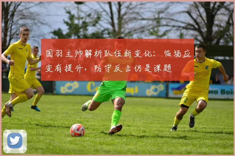 国羽主帅解析队伍新变化：临场应变有提升，防守反击仍是课题 - 爱游戏推荐