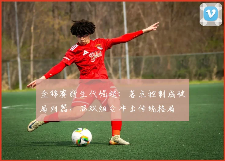 全锦赛新生代崛起：落点控制成破局利器，混双组合冲击传统格局 - 爱游戏推荐