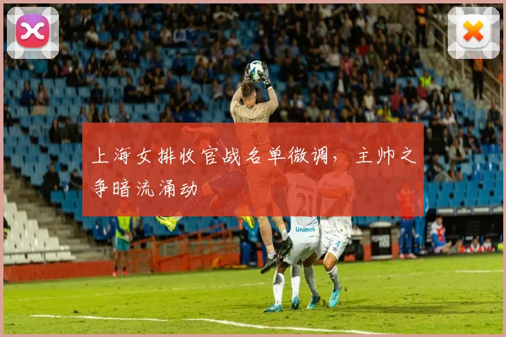 上海女排收官战名单微调，主帅之争暗流涌动 - 爱游戏推荐