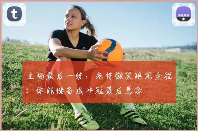 主场最后一练，老将微笑跑完全程：体能储备成冲冠最后悬念 - 爱游戏推荐