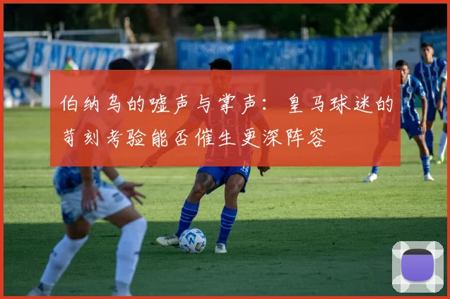 伯纳乌的嘘声与掌声：皇马球迷的苛刻考验能否催生更深阵容 - 爱游戏推荐