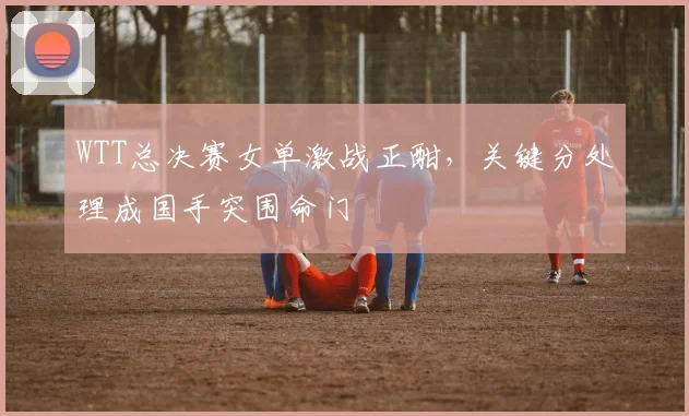 WTT总决赛女单激战正酣，关键分处理成国手突围命门 - 爱游戏推荐