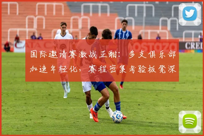 国际邀请赛激战正酣：多支俱乐部加速年轻化，赛程密集考验板凳深度 - 爱游戏推荐