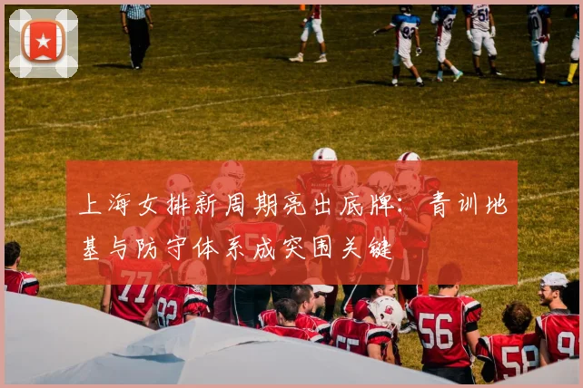 上海女排新周期亮出底牌：青训地基与防守体系成突围关键 - 爱游戏推荐