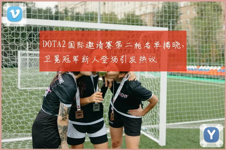 DOTA2国际邀请赛第二轮名单揭晓，卫冕冠军新人登场引发热议 - 爱游戏推荐