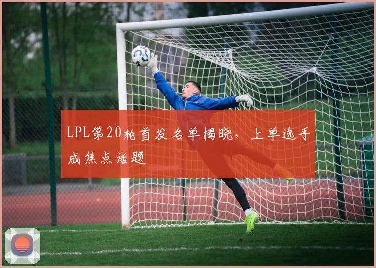 LPL第20轮首发名单揭晓，上单选手成焦点话题 - 爱游戏推荐
