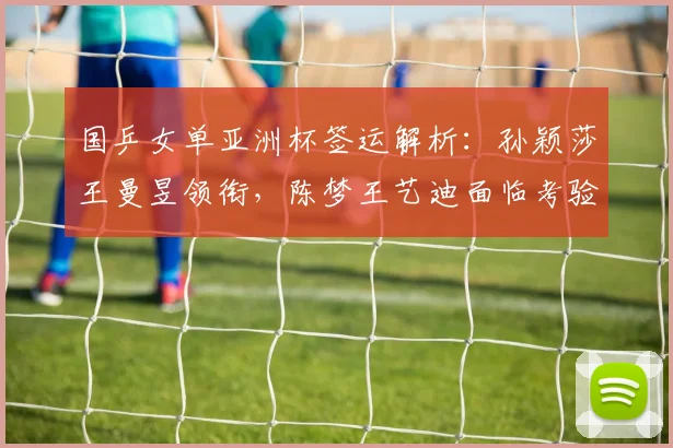 国乒女单亚洲杯签运解析：孙颖莎王曼昱领衔，陈梦王艺迪面临考验 - 爱游戏推荐