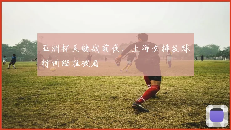 亚洲杯关键战前夜,上海女排发球特训瞄准破局 - 爱游戏推荐
