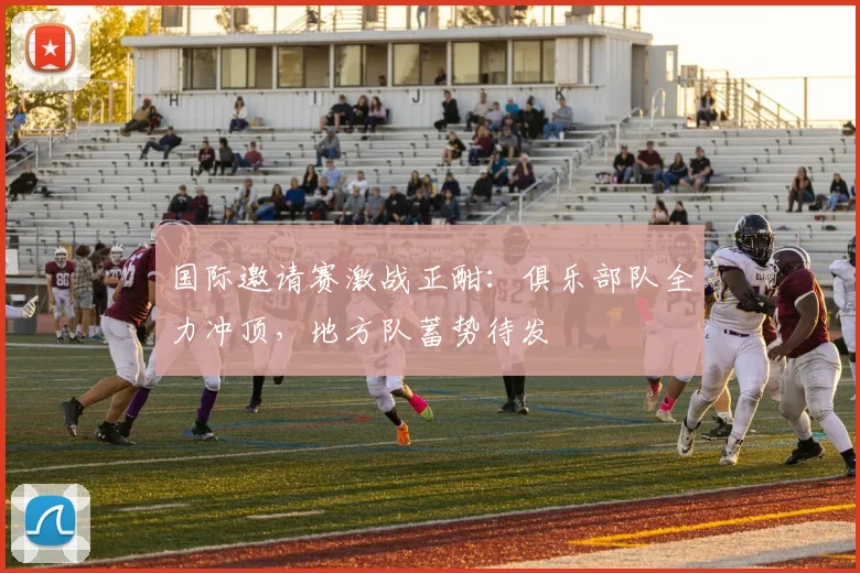 国际邀请赛激战正酣：俱乐部队全力冲顶，地方队蓄势待发 - 爱游戏推荐