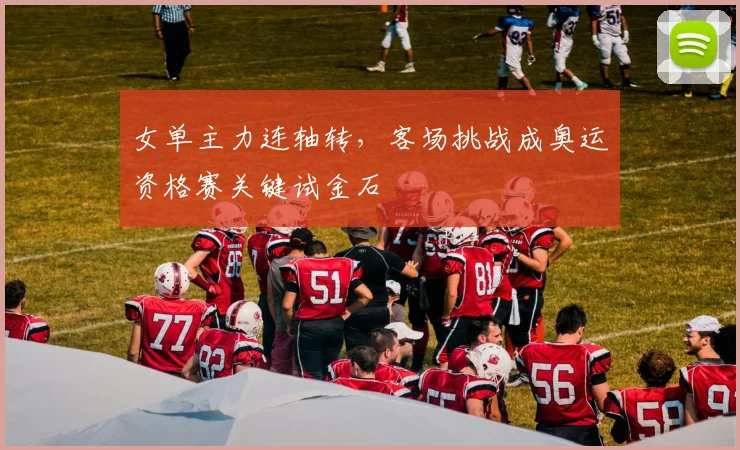 女单主力连轴转，客场挑战成奥运资格赛关键试金石 - 爱游戏推荐