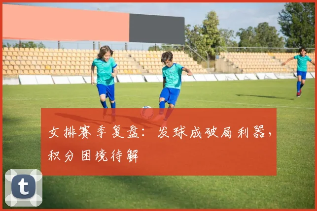女排赛季复盘：发球成破局利器，积分困境待解 - 爱游戏推荐