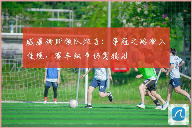 威廉姆斯领队坦言：争冠之路渐入佳境，赛车细节仍需精进 - 爱游戏资讯