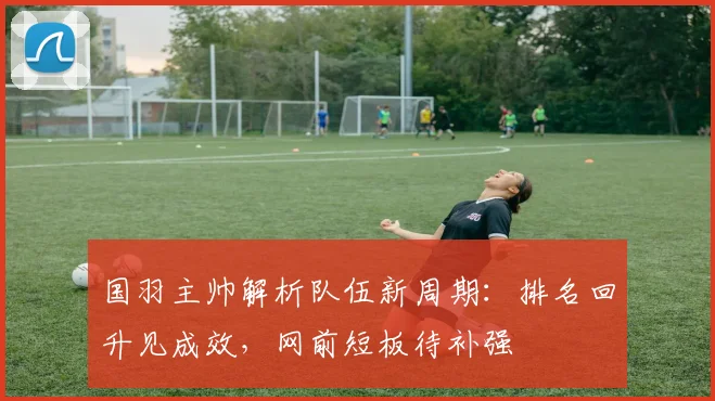 国羽主帅解析队伍新周期：排名回升见成效，网前短板待补强 - 爱游戏推荐