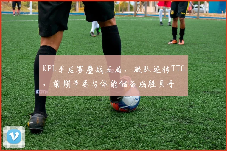 KPL季后赛鏖战五局，狼队逆转TTG，前期节奏与体能储备成胜负手 - 爱游戏推荐