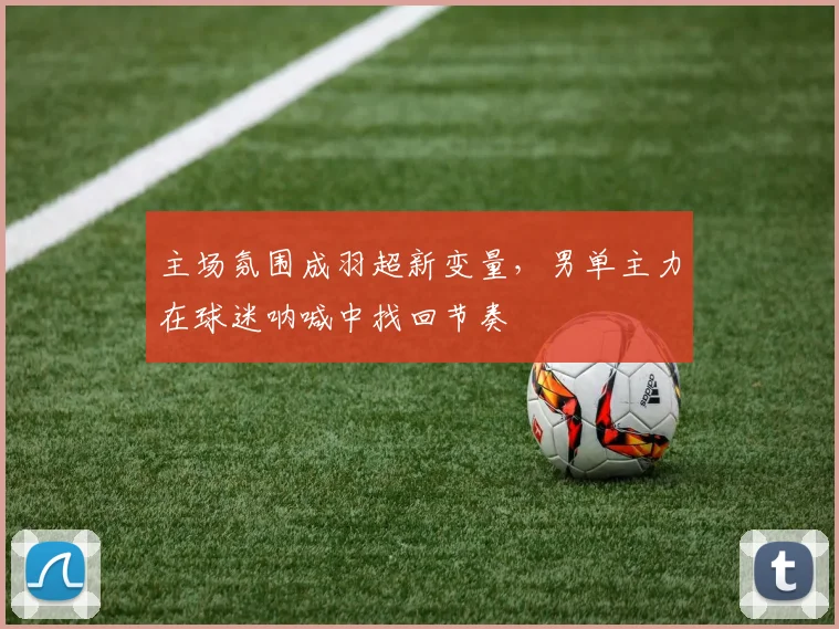 主场氛围成羽超新变量，男单主力在球迷呐喊中找回节奏 - 爱游戏推荐