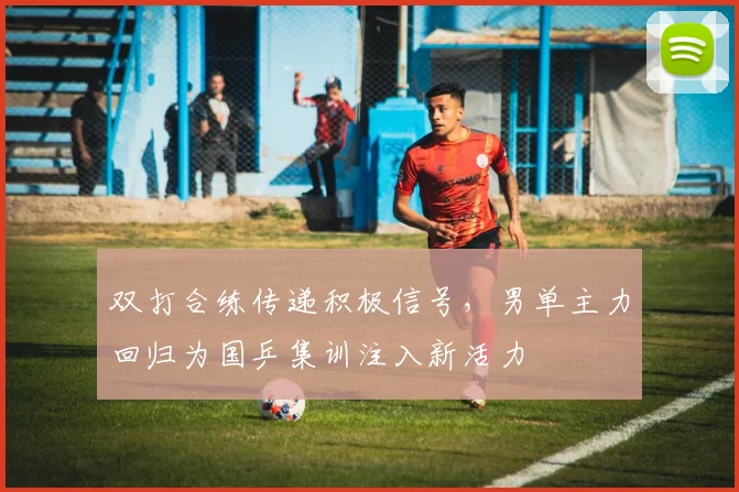 双打合练传递积极信号，男单主力回归为国乒集训注入新活力 - 爱游戏推荐