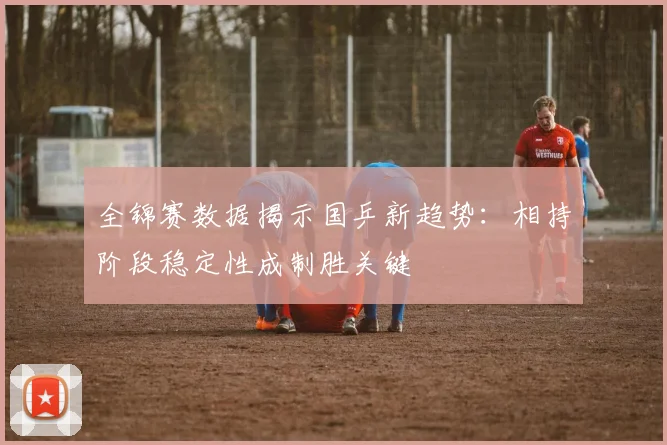 全锦赛数据揭示国乒新趋势:相持阶段稳定性成制胜关键 - 爱游戏推荐