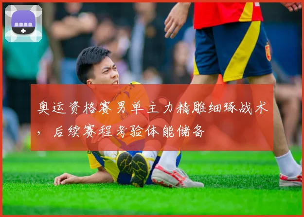 奥运资格赛男单主力精雕细琢战术，后续赛程考验体能储备 - 爱游戏推荐