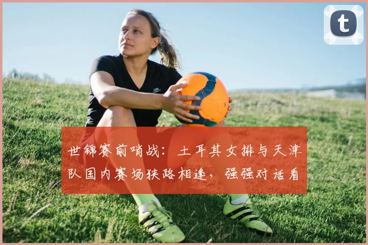 世锦赛前哨战：土耳其女排与天津队国内赛场狭路相逢，强强对话看点十足 - 爱游戏推荐