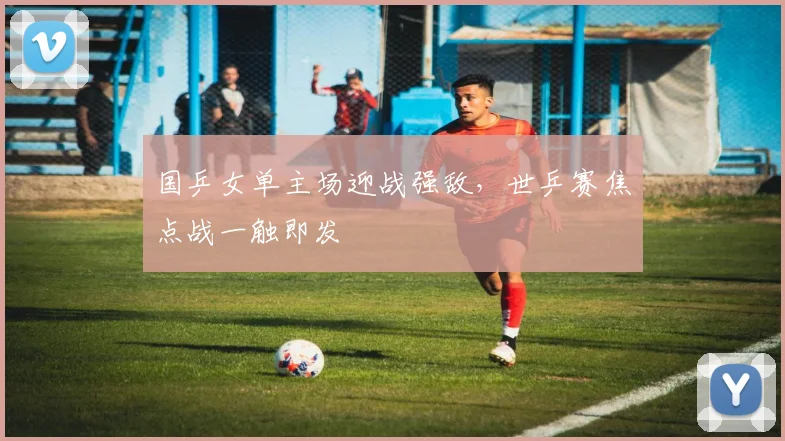 国乒女单主场迎战强敌，世乒赛焦点战一触即发 - 爱游戏推荐