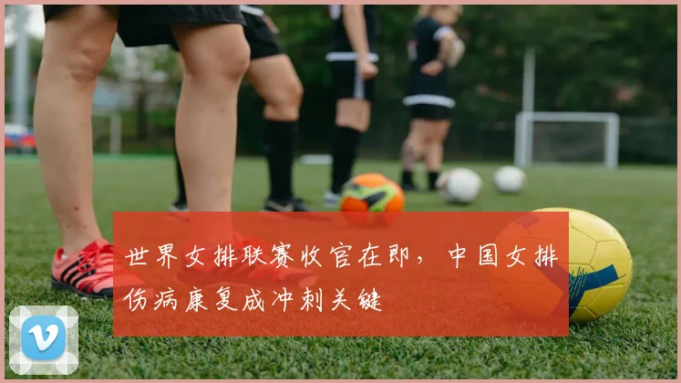 世界女排联赛收官在即，中国女排伤病康复成冲刺关键 - 爱游戏推荐