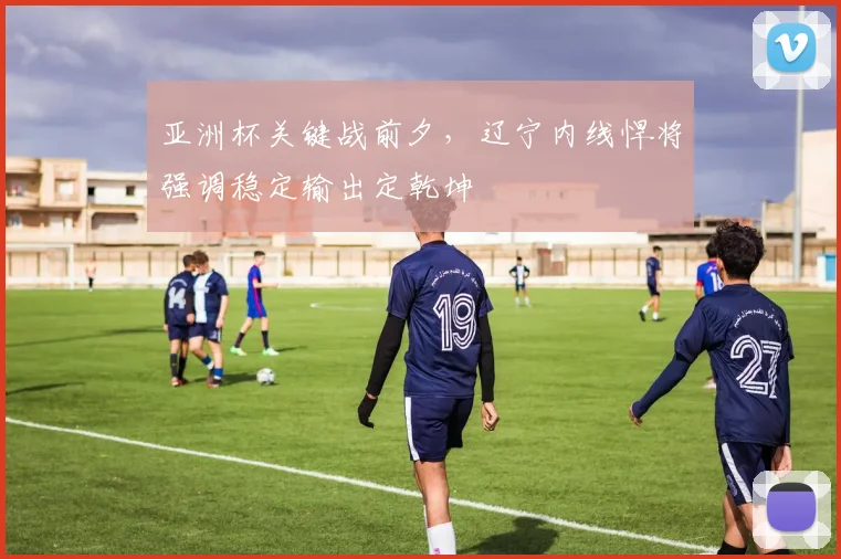 亚洲杯关键战前夕，辽宁内线悍将强调稳定输出定乾坤 - 爱游戏推荐