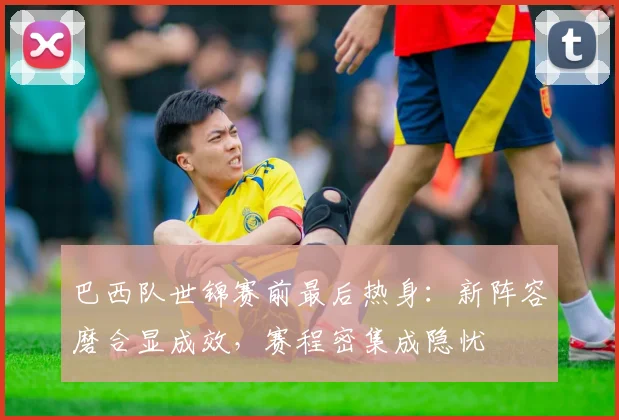巴西队世锦赛前最后热身：新阵容磨合显成效，赛程密集成隐忧 - 爱游戏资讯