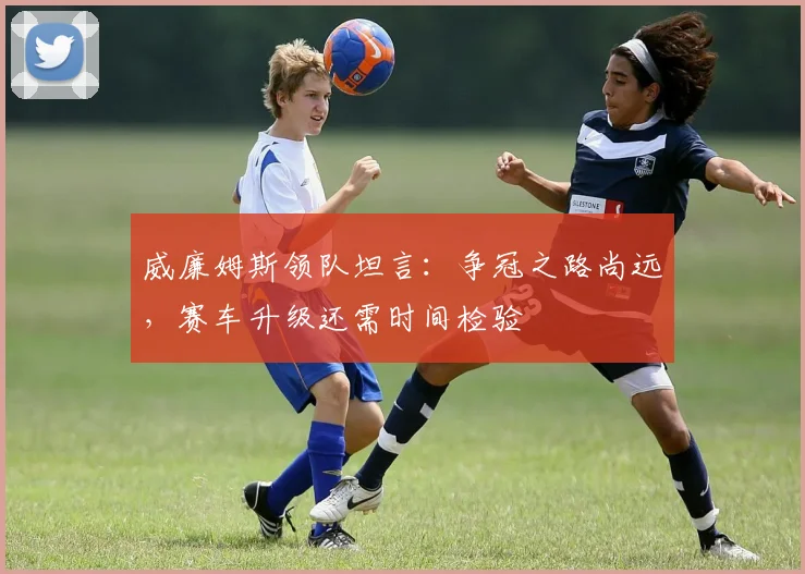 威廉姆斯领队坦言：争冠之路尚远，赛车升级还需时间检验 - 爱游戏资讯