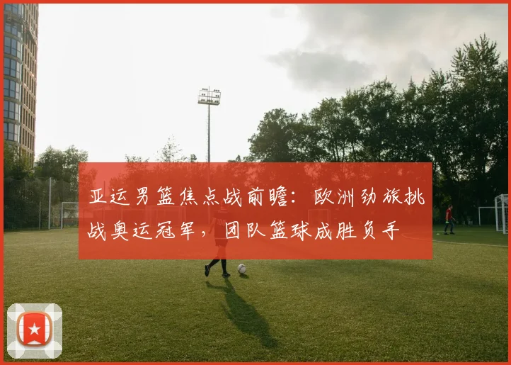 亚运男篮焦点战前瞻：欧洲劲旅挑战奥运冠军，团队篮球成胜负手 - 爱游戏推荐