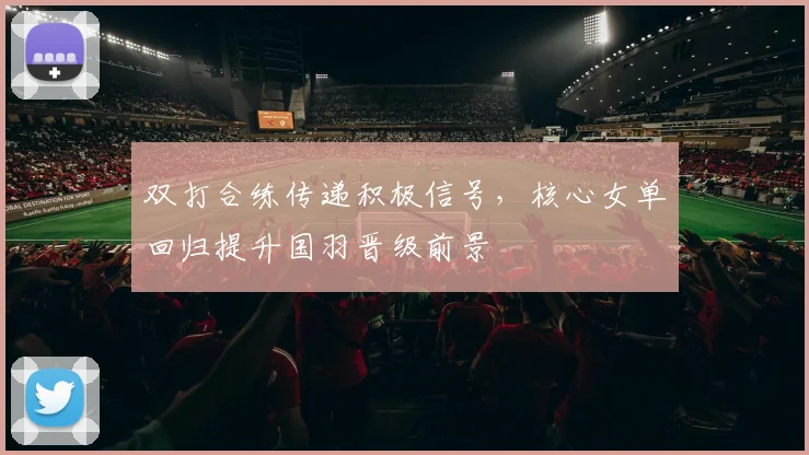 双打合练传递积极信号，核心女单回归提升国羽晋级前景 - 爱游戏推荐