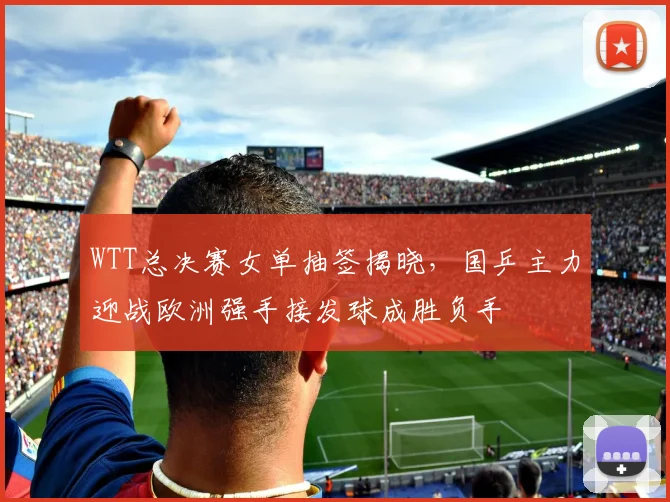 WTT总决赛女单抽签揭晓，国乒主力迎战欧洲强手接发球成胜负手 - 爱游戏推荐