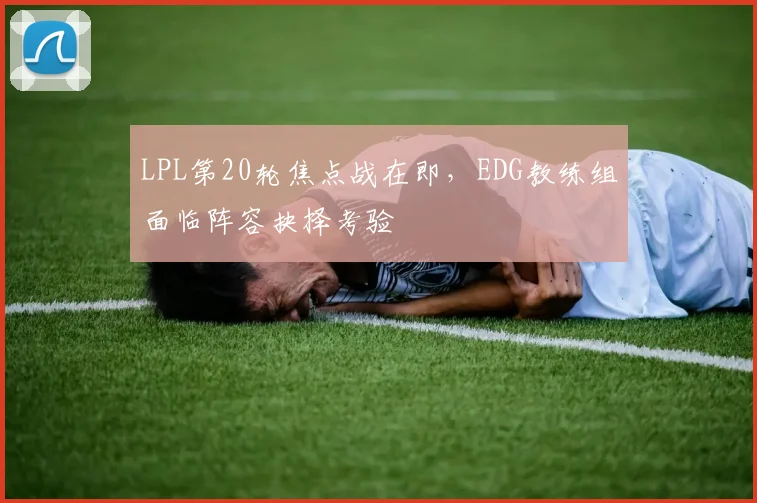 LPL第20轮焦点战在即，EDG教练组面临阵容抉择考验 - 爱游戏推荐