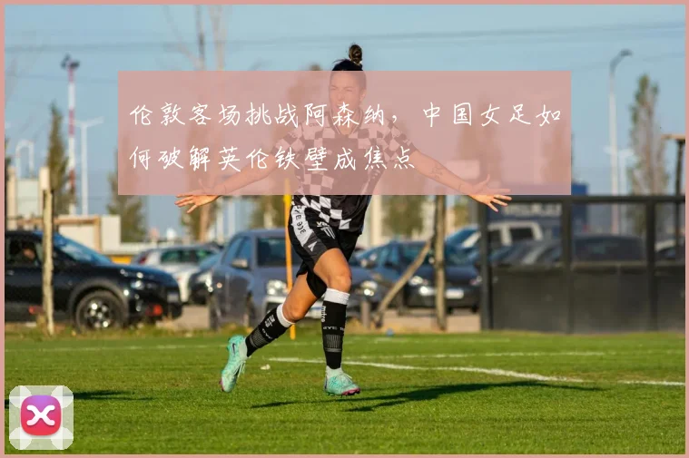 伦敦客场挑战阿森纳，中国女足如何破解英伦铁壁成焦点 - 爱游戏推荐