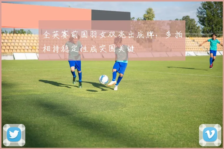 全英赛前国羽女双亮出底牌，多拍相持稳定性成突围关键 - 爱游戏推荐