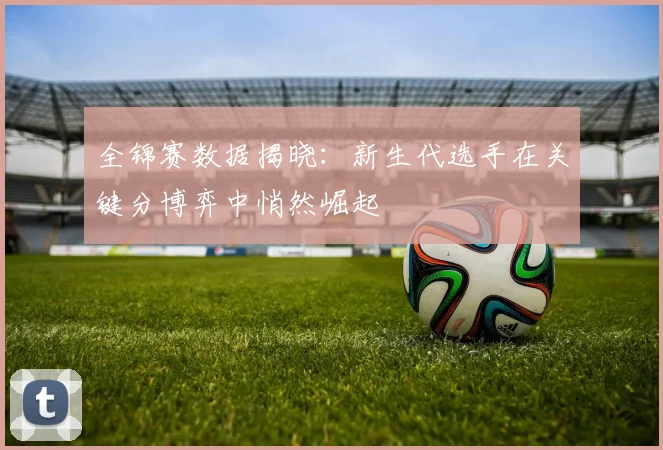 全锦赛数据揭晓：新生代选手在关键分博弈中悄然崛起 - 爱游戏推荐