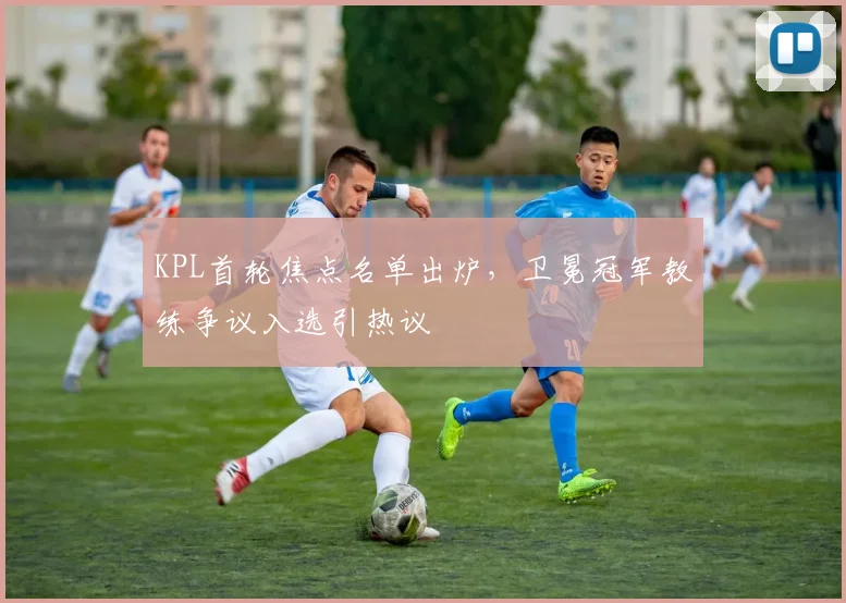 KPL首轮焦点名单出炉，卫冕冠军教练争议入选引热议 - 爱游戏推荐