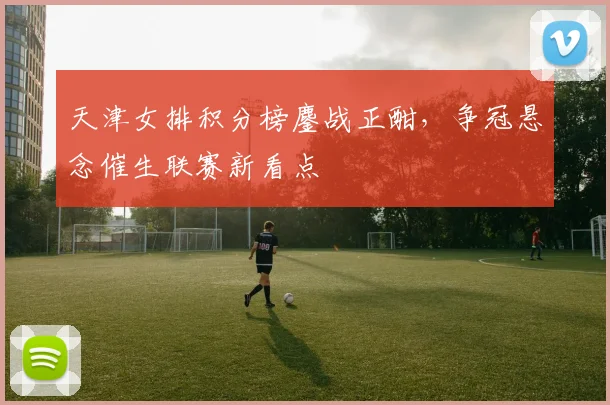 天津女排积分榜鏖战正酣，争冠悬念催生联赛新看点 - 爱游戏推荐