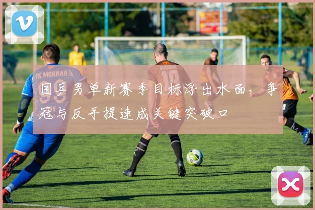 国乒男单新赛季目标浮出水面，争冠与反手提速成关键突破口 - 爱游戏推荐