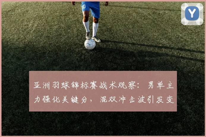亚洲羽球锦标赛战术观察：男单主力强化关键分，混双冲击波引发变局 - 爱游戏推荐