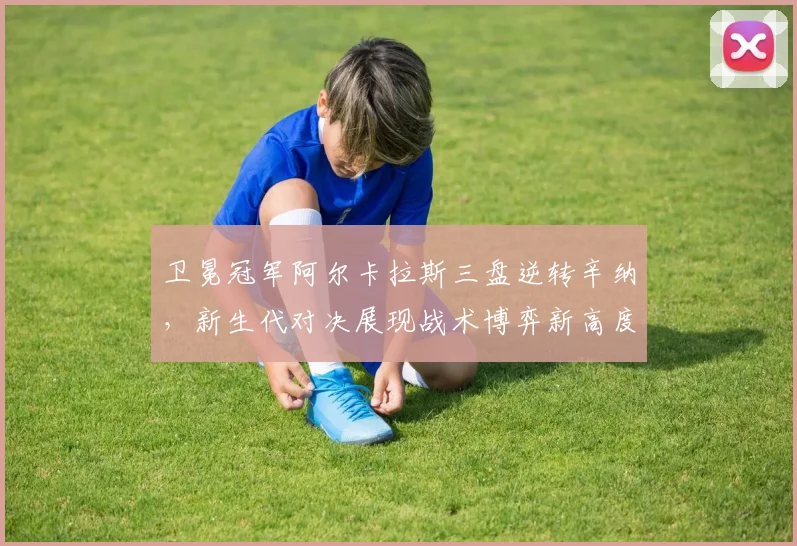 卫冕冠军阿尔卡拉斯三盘逆转辛纳，新生代对决展现战术博弈新高度 - 爱游戏推荐